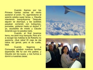 Cuando íbamos por los
Pirineos fuertes rachas de viento
azotaron el avión. Yo, agarrándome al
asiento estaba super tensa, y, Claudia
intentando tranquilizarme. Después
alguien se desmayó, y las azafatas
pasaban corriendo con botiquines,
pomadas, ¡pidieron hasta un doctor! Y
yo, asustadita de miedo y Claudia
diciendo que no pasaba nada.
Cuando, al final tocamos
tierra, me sentí muy tranquila. Pero al ir
a recoger las maletas la de Roberto no
aparecía. ¡Qué rabia! El viaje de ida
había ido genial, pero el de vuelta,
fatal.
Cuando llegamos a
Consuegra estaban nuestras familias
esperando. Me fui con mis padres, y
Claudia con los suyos, y nos fuimos a
dormir a nuestras casas.
 