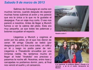 Sabado 9 de marzo de 2013
Salimos de Consuegra en coche con
muchos nervios, cuando después de esperar
muchas horas subimos al avión y me pareció
que era la única a la que no le gustaba el
despegue. Fue un viaje muy corto. O eso nos
pareció a nosotros. Antes de llegar a Munich
fuimos a ver la cabina del piloto. Ésta era
muy pequeña, ya que todas las palancas y
botones ocupaban el espacio.
Llegamos a Munich y cogimos el
avión por los pelos, en el que nos dieron de
cenar. Mi amiga Claudia se bebió (por
desgracia para mí) dos coca colas, un café y
un té y luego no podía parar de reír.
Llegamos a Thesaloniki envueltos por una
inmensa niebla. No tardamos mucho en
llegar al hotel “Anatolia” era precioso y
pasamos la noche allí. Nosotras, entre risas y
carcajadas no podíamos dormir, pero, al final
nos venció el sueño y el cansancio. A la izquierda, la profesora Maleni, Claudia a la
derecha y yo en el medio. Aeropuerto de
Munich.
Nuestro avión !!
 