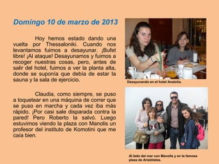 Domingo 10 de marzo de 2013
Hoy hemos estado dando una
vuelta por Thessaloniki. Cuando nos
levantamos fuimos a desayunar. ¡Bufet
libre! ¡Al ataque! Desayunamos y fuimos a
recoger nuestras cosas, pero, antes de
salir del hotel, fuimos a ver la planta alta,
donde se suponía que debía de estar la
sauna y la sala de ejercicio.
Claudia, como siempre, se puso
a toquetear en una máquina de correr que
se puso en marcha y cada vez iba más
rápido. ¡Por casi sale disparada contra la
pared! Pero Roberto la salvó. Luego
estuvimos viendo la plaza con Manolis un
profesor del instituto de Komotini que me
caía bien.
Desayunando en el hotel Anatolia.
Al lado del mar con Manolis y en la famosa
plaza de Aristóteles.
 