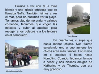 Fuimos a ver con él la torre
blanca y una iglesia ortodoxa que se
llamaba Sofía. También fuimos a ver
el mar, pero no pudimos ver la playa.
Tomamos algo de merendar y salimos
corriendo, teníamos que coger las
maletas y subir al autobús para
recoger a los polacos y a los letones
en el aeropuerto.
En cuanto los vi supe que
había menos chicos. Nos fueron
saludando uno a uno aunque los
chicos eran más tímidos. Estuvimos
en el autobús 4 horas hasta
Komotini. Cuando llegamos fuimos
a cenar y nos hicimos amigas de
Katherina y de Thomás, que era
muy gracioso.
Torre Blanca.
Iglesia Ortodoxa Sofia.
 