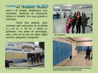 Lunes 11 de marzo de 2013Nos levantamos temprano
para ir al colegio. Estábamos muy
nerviosas. Después de desayunar
fuimos a visitarlo. Era muy grande y
luminoso.
Tenía tres plantas, pero
nosotras solo estuvimos en la planta
0 y en la -1. En la -1 había un
gimnasio, una clase de tecnología,
arte y otra en la que se daba inglés
química, geografía y biografía.
En el gimnasio.
En el pasillo tenían unas taquillas donde los alumnos
podían guardar todo su material escolar.
El primer día entrando en el colegio.
 