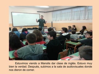 Estuvimos viendo a Manolis dar clase de inglés. Estuvo muy
bien la verdad. Después, subimos a la sala de audiovisuales donde
nos dieron de comer.
 