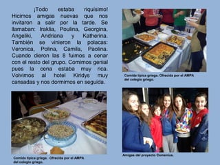 ¡Todo estaba riquísimo!
Hicimos amigas nuevas que nos
invitaron a salir por la tarde. Se
llamaban: Iraklia, Poulina, Georgina,
Angeliki, Andriana y Katherina.
También se vinieron la polacas:
Veronica, Polina, Camila, Paolina.
Cuando dieron las 8 fuimos a cenar
con el resto del grupo. Comimos genial
pues la cena estaba muy rica.
Volvimos al hotel Kiridys muy
cansadas y nos dormimos en seguida.
Amigas del proyecto Comenius.
Comida típica griega. Ofrecida por el AMPA
del colegio griego.
Comida típica griega. Ofrecida por el AMPA
del colegio griego.
 
