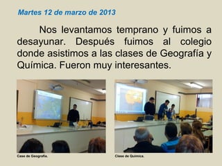Nos levantamos temprano y fuimos a
desayunar. Después fuimos al colegio
donde asistimos a las clases de Geografía y
Química. Fueron muy interesantes.
Martes 12 de marzo de 2013
Case de Geografía. Clase de Química.
 