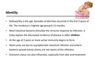 Identity
• Noteworthy is the age. Episodes of diarrhea occurred in the first 2 years of
life. The incidence is highest age group 6-11 months.
• Most intestinal bacteria stimulate the immune response to infection, it
helps explain the decreased incidence of disease in older children.
• At the age of 2 years or more active immunity begins to form.
• Most cases are due to asymptomatic intestinal infection and enteric
bacteria spread mainly clients are not aware of the infection.
• Economic status are also influential, especially from diet and treatment.
 