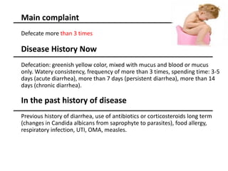 Main complaint
Defecate more than 3 times
Disease History Now
Defecation: greenish yellow color, mixed with mucus and blood or mucus
only. Watery consistency, frequency of more than 3 times, spending time: 3-5
days (acute diarrhea), more than 7 days (persistent diarrhea), more than 14
days (chronic diarrhea).
In the past history of disease
Previous history of diarrhea, use of antibiotics or corticosteroids long term
(changes in Candida albicans from saprophyte to parasites), food allergy,
respiratory infection, UTI, OMA, measles.
 