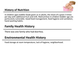 History of Nutrition
In children ages toddler foods given as in adults, the share of a given 3 times
per day with additional fruit and milk. Malnutrition in children toddler age are
particularly vulnerable. Good food management, food hygiene and sanitation,
hand washing habits.
Family Health History
There was one family who had diarrhea.
Environmental Health History
Food storage at room temperature, lack of hygiene, neighborhood.
 