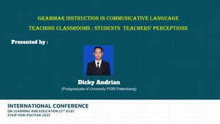 GRAMMAR INSTRUCTION IN COMMUNICATIVE LANGUAGE
TEACHING CLASSROOMS : STUDENTS TEACHERS’ PERCEPTIONS
INTERNATIONAL CONFERENCE
ON LEARNING AND EDUCATION (2nd ICLE)
STKIP PGRI PACITAN 2023
Dicky Andrian
(Postgraduate of University PGRI Palembang)
Presented by :
 