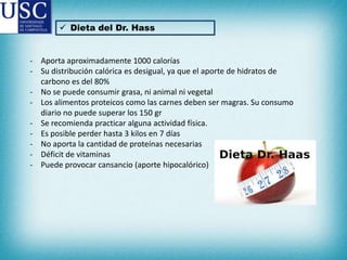  Dieta del Dr. Hass

- Aporta aproximadamente 1000 calorías
- Su distribución calórica es desigual, ya que el aporte de hidratos de
carbono es del 80%
- No se puede consumir grasa, ni animal ni vegetal
- Los alimentos proteicos como las carnes deben ser magras. Su consumo
diario no puede superar los 150 gr
- Se recomienda practicar alguna actividad física.
- Es posible perder hasta 3 kilos en 7 días
- No aporta la cantidad de proteínas necesarias
- Déficit de vitaminas
- Puede provocar cansancio (aporte hipocalórico)

 