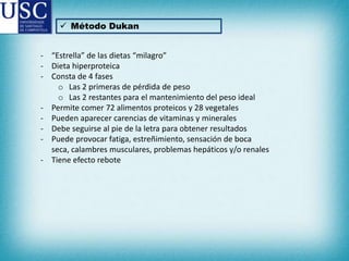  Método Dukan

- “Estrella” de las dietas “milagro”
- Dieta hiperproteica
- Consta de 4 fases
o Las 2 primeras de pérdida de peso
o Las 2 restantes para el mantenimiento del peso ideal
- Permite comer 72 alimentos proteicos y 28 vegetales
- Pueden aparecer carencias de vitaminas y minerales
- Debe seguirse al pie de la letra para obtener resultados
- Puede provocar fatiga, estreñimiento, sensación de boca
seca, calambres musculares, problemas hepáticos y/o renales
- Tiene efecto rebote

 