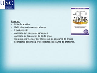 Provoca:
- Falta de apetito
- Halitosis o acetona en el aliento
- Estreñimiento
- Aumento del colesterol sanguíneo
- Aumento de los niveles de ácido úrico
- Riesgo cardiovascular por el excesivo de consumo de grasas
- Sobrecarga del riñón por el exagerado consumo de proteínas.

 