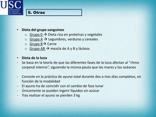 6. Otras

• Dieta del grupo sanguíneo
o Grupo 0  Dieta rica en proteínas y vegetales
o Grupo A  Legumbres, verduras y cereales
o Grupo B Carne
o Grupo AB  mezcla de A y B y lácteos
• Dieta de la luna
- Se basa en la teoría de que las diferentes fases de la luna afectan al "ritmo
corporal interno“, siguiendo la misma pauta que los mares y los océanos

- Consiste en la práctica de ayuno total durante dos o tres días completos, en
función de la modalidad
- El ayuno ha de coincidir con el cambio de fase lunar
- Únicamente se pueden ingerir líquidos sin azúcar
- Tras realizar el ayuno se pierden 3 kg

 