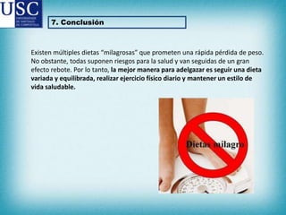 7. Conclusión

Existen múltiples dietas “milagrosas” que prometen una rápida pérdida de peso.
No obstante, todas suponen riesgos para la salud y van seguidas de un gran
efecto rebote. Por lo tanto, la mejor manera para adelgazar es seguir una dieta
variada y equilibrada, realizar ejercicio físico diario y mantener un estilo de
vida saludable.

 
