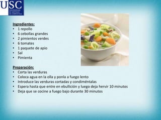 Ingredientes:
• 1 repollo
• 6 cebollas grandes
• 2 pimientos verdes
• 6 tomates
• 1 paquete de apio
• Sal
• Pimienta
Preparación:
• Corta las verduras
• Coloca agua en la olla y ponla a fuego lento
• Introduce las verduras cortadas y condiméntalas
• Espera hasta que entre en ebullición y luego deja hervir 10 minutos
• Deja que se cocine a fuego bajo durante 30 minutos

 