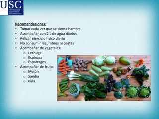 Recomendaciones:
• Tomar cada vez que se sienta hambre
• Acompañar con 2 L de agua diarios
• Relizar ejercicio físico diario
• No consumir legumbres ni pastas
• Acompañar de vegetales:
o Lechuga
o Espinaca
o Esparragos
• Acompañar de fruta:
o Melón
o Sandía
o Piña

 