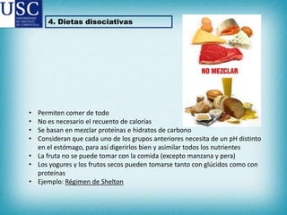 4. Dietas disociativas

•
•
•
•

Permiten comer de todo
No es necesario el recuento de calorías
Se basan en mezclar proteínas e hidratos de carbono
Consideran que cada uno de los grupos anteriores necesita de un pH distinto
en el estómago, para así digerirlos bien y asimilar todos los nutrientes
• La fruta no se puede tomar con la comida (excepto manzana y pera)
• Los yogures y los frutos secos pueden tomarse tanto con glúcidos como con
proteínas
• Ejemplo: Régimen de Shelton

 