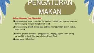 PENGATURAN
MAKAN
Bahan Makanan Yang Dianjurkan :
makanan yang segar : sumber KH, protein nabati dan hewani, sayuran
dan buah yang mengandung banyak serat
makanan yang diolah tanpa atau sedikit menggunakan garam, vetsin,
kaldu bubuk
sumber protein hewani : penggunaan daging/ ayam/ ikan paling
banyak 100 gr/hari. Telur ayam/bebek 1 butir/hari
 susu segar 200 ml/hari
 