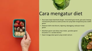 • Rasa tawar dapat diperbaiki dengan menambah gula merah, gula pasir, bawang
merah/putih,jahe,kencur,salam,bumbu lain yang tidak mengandung atau sedikit
garam
• Makanan lebih enak ditumis, digoreng, dipanggang, walaupun tanpa
garam
Cara mengatur diet
• Bubuhkan garam saat diatas meja makan, gunakan garam
beryodium ½-1 sendok teh/hari
• Dapat menggunakan garam yang rendah natrium
 