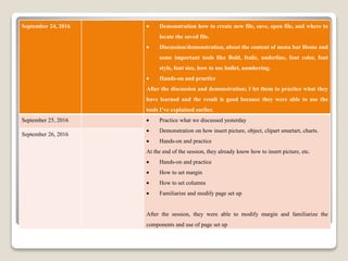 September 24, 2016  Demonstration how to create new file, save, open file, and where to
locate the saved file.
 Discussion/demonstration, about the content of menu bar Home and
some important tools like Bold, Italic, underline, font color, font
style, font size, how to use bullet, numbering.
 Hands-on and practice
After the discussion and demonstration; I let them to practice what they
have learned and the result is good because they were able to use the
tools I’ve explained earlier.
September 25, 2016  Practice what we discussed yesterday
 Demonstration on how insert picture, object, clipart smartart, charts.
 Hands-on and practice
At the end of the session, they already know how to insert picture, etc.
 Hands-on and practice
 How to set margin
 How to set columns
 Familiarize and modify page set up
After the session, they were able to modify margin and familiarize the
components and use of page set up
September 26, 2016
 