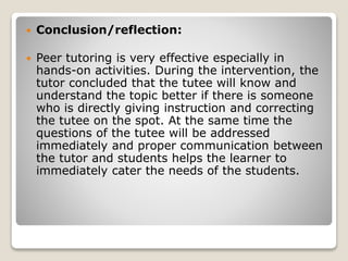 Conclusion/reflection:
 Peer tutoring is very effective especially in
hands-on activities. During the intervention, the
tutor concluded that the tutee will know and
understand the topic better if there is someone
who is directly giving instruction and correcting
the tutee on the spot. At the same time the
questions of the tutee will be addressed
immediately and proper communication between
the tutor and students helps the learner to
immediately cater the needs of the students.
 