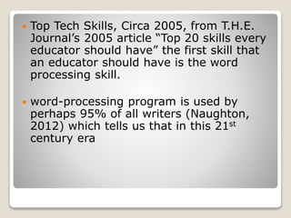  Top Tech Skills, Circa 2005, from T.H.E.
Journal’s 2005 article “Top 20 skills every
educator should have” the first skill that
an educator should have is the word
processing skill.
 word-processing program is used by
perhaps 95% of all writers (Naughton,
2012) which tells us that in this 21st
century era
 