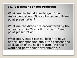  III. Statement of the Problem:
 What are the initial knowledge of the
respondent about Microsoft word and Power
point presentation?
 What are the difficulties encountered by the
respondents in Microsoft word and Power
point presentation?
 What intervention can be design to have
better understanding about the concept and
application of the said program (Microsoft
word and power point presentation)?
 