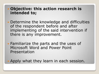  Objective: this action research is
intended to;
 Determine the knowledge and difficulties
of the respondent before and after
implementing of the said intervention if
there is any improvement.
 Familiarize the parts and the uses of
Microsoft Word and Power Point
Presentation
 Apply what they learn in each session.
 