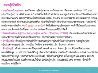 ความรู้เพิ่มเติม
• การเกิดแผลในกระเพาะ อาจเกิดจากการรับประทานอาหารไม่ตรงเวลา เนื่องจากการหลั่งกรด HCl และ
pepsinogen จะหลั่งเป็นเวลา ทาให้เซลล์ที่ผนังด้านในกระเพาะอาหารถูกทาลายมากกว่าปกติและไม่สามารถ
สร้างทดแทนได้ทัน รวมถึงการดื่มเครื่องดื่มที่มีแอลกอฮอล์ คาเฟอีน หรืออาหารรสจัด หรือความเครียด ทาให้มี
กรดมากกว่าปกติ หรือกินยาแก้ปวดบางชนิด มีผลทาให้การสร้างเมือกที่ผนังกระเพาะอาหารลดลง นอกจากนี
อาจเกิดจากการติดเชือ Helicobacter pylori ที่ทาให้มีการหลั่งเมือกลดลง จนทาให้เกิดแผลในกระเพาะ
อาหาร และมีอากาสเป็นเนืองอก มะเร็งมากกว่าคนที่ไม่พบแบคทีเรียชนิดนี
• โรคกรดไหลย้อน (gastroesophageal reflex disease; GERD) เป็นภาวะที่กรดหรือเอนไซม์จาก
กระเพาะอาหารไหลย้อนกลับมาที่หลอดอาหาร จนทาให้หลอดอาหารเกิดการอักเสบ
• Probiotic เป็นกลุ่มของจุลินทรีย์ที่ช่วยปรับสมดุลของจุลินทรีย์ในทางเดินอาหาร พบอยู่ในรูปของ
ผลิตภัณฑ์นมแปรรูป เช่น นมเปรียว โยเกิร์ต อาหารหมัก เช่น ข้าวหมาก ผักดอง
• Prebiotic เป็นส่วนของอาหารที่ไม่ถูกย่อยในทางเดินอาหาร ช่วยกระตุ้นการเจริญและกิจกรรมของ
แบคทีเรียกลุ่ม probiotic ในลาไส้ใหญ่ ส่วนมากเป็นสารอาหารพวกคาร์โบไฮเดรตที่ร่างกายไม่สามารถย่อยได้
ช่วยลดอาการท้องผูก ป้องกันการเกิดอาการท้องเสีย ช่วยเผาผลาญลิพิด เพิ่มการดูดซึมแคลเซียม ลดระดับ
คอเลสเตอรอลในเลือด และป้องกันมะเร็งลาไส้ ส่วนใหญ่พบใน ผักและผลไม้ เช่น หัวหอม กล้วยนาว้า
กระเทียม หน่อไม้ฝรั่ง
BY THANYAMON CHATURAVITKUL 52
 