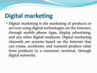 Digital marketing
 Digital marketing is the marketing of products or
services using digital technologies on the Internet,
through mobile phone Apps, display advertising,
and any other digital mediums. Digital marketing
channels are systems based on the Internet that
can create, accelerate, and transmit product value
from producer to a consumer terminal, through
digital networks.
 