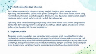D. Produk berdasarkan daya tahannya
Produk berdasarkan daya tahannya, terbagi menjadi dua jenis, yaitu sebagai berikut.
1) Barang tidak tahan lama (Nondurable goods) Barang tidak tahan lama adalah produk yang
memiliki bentuk fisik dan akan habis apabila dikonsumsi atau digunakan beberapa kali, seperti
pasta gigi, sabun mandi, parfum, minyak rambut, dan sebagainya.
2) Barang tahan lama (Durable goods) Barang tahan lama adalah suatu produk yang memiliki
bentuk fisik dan bisa digunakan berulang-kali. Contohnya adalah laptop, smartphone, lemari,
kulkas, meja, bangku, televisi, dan sebagainya.
E. Tingkatan produk
Tingkatan produk merupakan cara yang digunakan produsen untuk mengklasifikasi produk
berdasarkan manfaat atau kegunaanya sehingga dapat diketahui sasaran konsumennya. Hal
tersebut karena setiap konsumen memiliki preferensi berbeda terhadap produk yang akan dibeli.
Contohnya, terdapat konsumen yang membutuhkan laptop dengan spesifikasi berupa tampilan
layar dengan warna yang tajam karena akan digunakan untuk keperluan desain grafis.
 