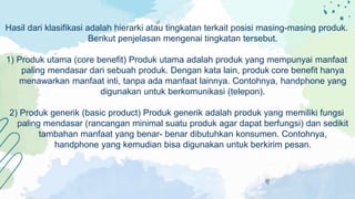 Hasil dari klasifikasi adalah hierarki atau tingkatan terkait posisi masing-masing produk.
Berikut penjelasan mengenai tingkatan tersebut.
1) Produk utama (core benefit) Produk utama adalah produk yang mempunyai manfaat
paling mendasar dari sebuah produk. Dengan kata lain, produk core benefit hanya
menawarkan manfaat inti, tanpa ada manfaat lainnya. Contohnya, handphone yang
digunakan untuk berkomunikasi (telepon).
2) Produk generik (basic product) Produk generik adalah produk yang memiliki fungsi
paling mendasar (rancangan minimal suatu produk agar dapat berfungsi) dan sedikit
tambahan manfaat yang benar- benar dibutuhkan konsumen. Contohnya,
handphone yang kemudian bisa digunakan untuk berkirim pesan.
 