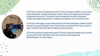 3) Produk harapan (expected product) Produk harapan adalah suatu produk
yang ditawarkan dengan berbagai macam atribut sehingga sesuai dengan
ekspektasi konsumen. Perkiraan terkait ekspektasi tersebut diperoleh
melalui berbagai pengamatan, misalnya pendapatan dan usia konsumen.
4) Produk pelengkap (augmented product) Produk pelengkap adalah produk
tambahan yang berfungsi untuk mendukung core benefit dan basic product
agar memiliki nilai lebih dibandingkan produk pesaing.
5) Produk potensial (potential product) Produk potensial adalah jenis produk
yang sudah diberi tambahan nilai dan perkiraan sehingga bisa
dikembangkan di masa depan.
 