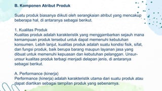 B. Komponen Atribut Produk
Suatu produk biasanya diikuti oleh serangkaian atribut yang mencakup
beberapa hal, di antaranya sebagai berikut.
1. Kualitas Produk
Kualitas produk adalah karakteristik yang menggambarkan sejauh mana
kemampuan produk tersebut untuk dapat memenuhi kebutuhan
konsumen. Lebih lanjut, kualitas produk adalah suatu kondisi fisik, sifat,
dan fungsi produk, baik berupa barang maupun layanan jasa yang
dibuat untuk memenuhi kepuasan dan kebutuhan pelanggan. Unsur-
unsur kualitas produk terbagi menjadi delapan jenis, di antaranya
sebagai berikut.
A. Performance (kinerja)
Performance (kinerja) adalah karakteristik utama dari suatu produk atau
dapat diartikan sebagai tampilan produk yang sebenarnya.
 