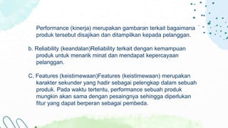 Performance (kinerja) merupakan gambaran terkait bagaimana
produk tersebut disajikan dan ditampilkan kepada pelanggan.
b. Reliability (keandalan)Reliability terkait dengan kemampuan
produk untuk menarik minat dan mendapat kepercayaan
pelanggan.
C. Features (keistimewaan)Features (keistimewaan) merupakan
karakter sekunder yang hadir sebagai pelengkap dalam sebuah
produk. Pada waktu tertentu, performance sebuah produk
mungkin akan sama dengan pesaingnya sehingga diperlukan
fitur yang dapat berperan sebagai pembeda.
 