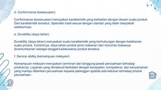 d. Conformance (kesesuaian)
Conformance (kesesuaian) merupakan karakteristik yang berkaitan dengan desain suatu produk.
Dari karakteristik tersebut, diperoleh hasil sesuai dengan standar yang telah disepakati
sebelumnya.
e. Durability (daya tahan)
Durability (daya tahan) merupakan suatu karakteristik yang berhubungan dengan ketahanan
suatu produk. Contohnya, daya tahan produk jenis makanan dan minuman biasanya
dicantumkanan sebagai tanggal kadaluwarsa produk tersebut.
f. Service ability (kemampuan melayani)
Kemampuan melayani merupakan cerminan dari tanggung jawab perusahaan terhadap
produknya. Layanan yang dimaksud berkaitan dengan kecepatan, kompetensi, dan kenyamanan
yang mampu diberikan perusahaan kepada pelanggan apabila ada keluhan terhadap produk
perusahaan.
 