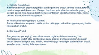 g. Esthetic (keindahan)
Keindahan sebuah produk tergambar dari bagaimana produk terlihat, terasa, tercium,
dan terdengar oleh konsumen. Dengan demikian, keindahan berkaitan langsung
dengan panca indra karena dapat mempresentasikan keindahan terkait rasa, warna,
desain, aroma, dan lain sebagainya.
H. Perceived quality (persepsi kualitas)
Persepsi kualitas merupakan pendapat dari pelanggan terkait keunggulan yang dimiliki
keseluruhan produk.
2. Kemasan Produk
Pengemasan (packaging) mencakup semua kegiatan dalam merancang dan
memproduksi wadah atau pembungkus suatu produk. Dengan demikian, kemasan
bukan sekadar bungkus atau wadah, melainkan juga rancangan dari kemasan produk
yang berperan penting dalam penjualan.
 
