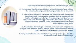Adapun tujuan dilakukannya pengemasan, antara lain sebagai berikut.
a. Pengemasan dilakukan untuk melindungi isi produk (protection) agar terhindar
dari kerusakan, kehilangan, dan berkurangnya kadar atau isi dari produk.
b. Pengemasan dilakukan untuk memberikan kemudahan dalam penggunaan
(operating) produk, misalnya agar produk yang dikemas tidak tumpah atau
terjatuh ketika digenggam. Dengan demikian, pengemasan juga berperan
sebagai alat bantu dalam menggunakan produk, seperti produk obat nyamuk
dan parfum dengan packaging khusus sehingga konsumen dapat dengan
mudah menyemprotkan isinya.
C. Pengemasaan dilakukan agar bermanfaat, khususnya dalam hal pemakaian
ulang (reusable) kemasan tersebut. Sebagai contoh, kemasan dapat diisi kembali
(refill), baik dengan isi produk yang sama maupun berbeda.
D. Pengemasan dilakukan untuk memberikan daya tarik (promotion) jika dilihat dari
aspek artistik, warna, bentuk, dan desainnya.
 