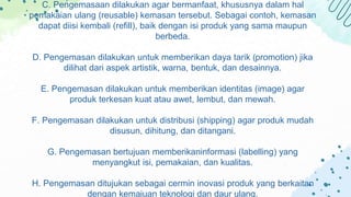 C. Pengemasaan dilakukan agar bermanfaat, khususnya dalam hal
pemakaian ulang (reusable) kemasan tersebut. Sebagai contoh, kemasan
dapat diisi kembali (refill), baik dengan isi produk yang sama maupun
berbeda.
D. Pengemasan dilakukan untuk memberikan daya tarik (promotion) jika
dilihat dari aspek artistik, warna, bentuk, dan desainnya.
E. Pengemasan dilakukan untuk memberikan identitas (image) agar
produk terkesan kuat atau awet, lembut, dan mewah.
F. Pengemasan dilakukan untuk distribusi (shipping) agar produk mudah
disusun, dihitung, dan ditangani.
G. Pengemasan bertujuan memberikaninformasi (labelling) yang
menyangkut isi, pemakaian, dan kualitas.
H. Pengemasan ditujukan sebagai cermin inovasi produk yang berkaitan
dengan kemajuan teknologi dan daur ulang.
 
