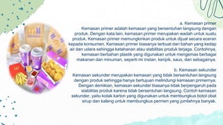 a. Kemasan primer
Kemasan primer adalah kemasan yang bersentuhan langsung dengan
produk. Dengan kata lain, kemasan primer merupakan wadah untuk suatu
produk. Kemasan primer memungkinkan produk untuk dijual secara eceran
kepada konsumen. Kemasan primer biasanya terbuat dari bahan yang kedap
air dan udara sehingga ketahanan atau stabilitas produk terjaga. Contohnya,
kemasan berbahan plastik yang digunakan untuk mengemas berbagai
makanan dan minuman, seperti mi instan, keripik, saus, dan sebagainya.
b. Kemasan sekunder
Kemasan sekunder merupakan kemasan yang tidak bersentuhan langsung
dengan produk sehingga hanya bertujuan melindungi kemasan primernya.
Dengan demikian, kemasan sekunder biasanya tidak berpengaruh pada
stabilitas produk karena tidak bersentuhan langsung. Contoh kemasan
sekunder, yaitu kotak karton yang digunakan untuk membungkus botol obat
sirup dan kaleng untuk membungkus permen yang jumlahnya banyak.
 