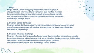Referral
3. Harga
Harga adalah jumlah uang yang dibebankan atas suatu produk
atau jumlah dari nilai yang ditukar konsumen atas manfaat-manfaat
karena memiliki atau mengqunakan produk tersebut. Harga memiliki
dua peranan utama dalam proses pengambilan keputusan konsumen,
di antaranya sebagai berikut.
a. Peranan alokasi dari harga
Peranan alokasi dari harga adalah fungsi harga dalam membantu konsumen untuk
memutuskan cara memperoleh manfaat atau kegunaan tertinggi yang diharapkan
berdasarkan daya belinya.
b. Peranan informasi dari harga
Peranan informasi dari harga adalah fungsi harga dalam memberi pengetahuan kepada
konsumen mengenai faktor- faktor produk, seperti kualitas dan kegunaannya. Hal tersebut
bermanfaat dalam situasi ketika konsumen mengalami kesulitan
untuk menilai faktor produk atau manfaatnya secara objektif.
 