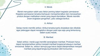 4. Merek
Merek merupakan salah satu faktor penting dalam kegiatan pemasaran.
Kegiatan pemasaran tersebut bertujuan memperkenalkan dan menawarkan
produk dengan melibatkan merek yang dapat diandalkan. Merek memiliki
enam tingkatan pengertian, yaitu sebagai berikut.
A. Atribut
Setiap merek memiliki atribut. Atribut tersebut perlu diciptakan dan dikelola
agar pelanggan dapat mengetahui dengan pasti apa saja yang terkandung
dalam suatu merek.
B. Manfaat
Selain atribut, merek juga memiliki serangkaian manfaat. Produsen harus
dapat menerjemahkan atribut menjadi manfaat fungsional ataupun manfaat
emosional. Selain itu, atribut- lainnya juga harus dapat diterjemahkan menjadi
manfaat yang dapat langsung dirasakan oleh konsumen.
 