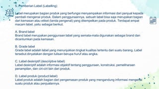 5. Pemberian Label (Labelling)
Label merupakan bagian produk yang berfungsi menyampaikan informasi dari penjual kepada
pembeli mengenai produk. Dalam penggunaannya, sebuah label bisa saja merupakan bagian
dari kemasan atau etiket (tanda pengenal) yang ditempelkan pada produk. Terdapat empat
macam label, yaitu sebagai berikut.
A. Brand label
Brand label merupakan penggunaan label yang semata-mata digunakan sebagai brand dan
dicantumkan pada kemasan.
B. Grade label
Grade label adalah label yang menunjukkan tingkat kualitas tertentu dari suatu barang. Label
tersebut dinyatakan dengan tulisan berupa huruf atau angka.
C. Label deskriptif (descriptive label)
Label deskriptif adalah informasi objektif tentang penggunaan, konstruksi, pemeliharaan
penampilan, dan ciri-ciri lain dari produk.
D. Label produk (product label)
Label produk adalah bagian dari pengemasan produk yang mengandung informasi mengenai
suatu produk atau penjualannya.
 