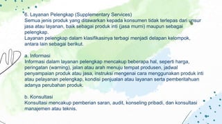 6. Layanan Pelengkap (Supplementary Services)
Semua jenis produk yang ditawarkan kepada konsumen tidak terlepas dari unsur
jasa atau layanan, baik sebagai produk inti (jasa murni) maupun sebagai
pelengkap.
Layanan pelengkap dalam klasifikasinya terbagi menjadi delapan kelompok,
antara lain sebagai berikut.
a. Informasi
Informasi dalam layanan pelengkap mencakup beberapa hal, seperti harga,
peringatan (warning), jalan atau arah menuju tempat produsen, jadwal
penyampaian produk atau jasa, instruksi mengenai cara menggunakan produk inti
atau pelayanan pelengkap, kondisi penjualan atau layanan serta pemberitahuan
adanya perubahan produk.
b. Konsultasi
Konsultasi mencakup pemberian saran, audit, konseling pribadi, dan konsultasi
manajemen atau teknis.
 