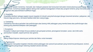 C. Taking order
Taking order adalah menerima, mencatat, dan melayani pesanan dari konsumen kemudian meneruskannya pada bagian atau
pihak terkait. Contohnya adalah aplikasi taking order (aplikasi keanggotaan di klub atau program tertentu yang mencakup jasa
langganan atau jasa berbasis kualifikasi tinggi).
d. Hospitality
Hospitality diartikan sebagai segala macam kegiatan di industri yang berhubungan dengan keramah-tamahan, pelayanan, dan
hiburan bagi para tamu, termasuk fasilitas toilet dan ruang tunggu.
e. Caretaking
Caretaking mencakup perhatian dan perlindungan atas barang milik pelanggan yang mereka bawa atau perlindungan atas
barang yang diberikan/dititipkan oleh pelanggan.
f. Exceptions
Exception meliputi permintaan khusus sebelum penyampaian produk, penanganan komplain, saran, dan kritik serta
pemecahan masalah, seperti jaminan dan garansi.
g. Billing
Billing meliputi laporan rekening per periode dan faktur untuk transaksi.
H. Pembayaran
Pembayaran merupakan kegiatan interaksi antara pelanggan dan personil perusahaan yang menerima pembayaran, kontrol,
verifikasi serta pengurangan rekening nasabah secara otomatis.
 