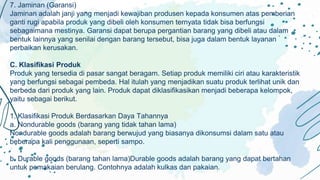 7. Jaminan (Garansi)
Jaminan adalah janji yang menjadi kewajiban produsen kepada konsumen atas pemberian
ganti rugi apabila produk yang dibeli oleh konsumen ternyata tidak bisa berfungsi
sebagaimana mestinya. Garansi dapat berupa pergantian barang yang dibeli atau dalam
bentuk lainnya yang senilai dengan barang tersebut, bisa juga dalam bentuk layanan
perbaikan kerusakan.
C. Klasifikasi Produk
Produk yang tersedia di pasar sangat beragam. Setiap produk memiliki ciri atau karakteristik
yang berfungsi sebagai pembeda. Hal itulah yang menjadikan suatu produk terlihat unik dan
berbeda dari produk yang lain. Produk dapat diklasifikasikan menjadi beberapa kelompok,
yaitu sebagai berikut.
1. Klasifikasi Produk Berdasarkan Daya Tahannya
a. Nondurable goods (barang yang tidak tahan lama)
Nondurable goods adalah barang berwujud yang biasanya dikonsumsi dalam satu atau
beberapa kali penggunaan, seperti sampo.
b. Durable goods (barang tahan lama)Durable goods adalah barang yang dapat bertahan
untuk pemakaian berulang. Contohnya adalah kulkas dan pakaian.
 