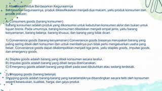 2. Klasifikasi Produk Berdasarkan Kegunaannya
Berdasarkan kegunaannya, produk diklasifikasikan menjadi dua macam, yaitu produk konsumen dan
produk industri.
A. Consumers goods (barang konsumen)
Barang konsumen adalah produk yang dikonsumsi untuk kebutuhan konsumen akhir dan bukan untuk
tujuan bisnis. Pada umumnya, barang konsumen dibedakan menjadi empat jenis, yaitu barang
kenyamanan, barang belanja, barang khusus, dan barang yang tidak dicari.
1) Convenience goods (barang kenyamanan) Convenience goods biasanya merupakan barang yang
paling sering dibeli oleh konsumen dan untuk membelinya pun tidak perlu mengeluarkan usaha yang
besar. Convenience goods dapat dikelompokkan menjadi tiga jenis, yaitu staples goods, impulse goods,
dan emergency goods.
A) Staples goods adalah barang yang dibeli konsumen secara teratur.
B) Impulse goods adalah barang yang dibeli tanpa direncanakan.
C) Emergency goods adalah barang yang dibeli pada saat dibutuhkan atau sedang terdesak.
2) Shopping goods (barang belanja)
Shopping goods adalah barang-barang yang karakteristiknya dibandingkan secara teliti oleh konsumen
seperti kesesuaian, kualitas, harga, dan gaya produk
 