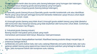 Shopping goods terdiri atas dua jenis yaitu barang belanjaan yang homogen dan heterogen.
a.) Homogeneous shopping goods (barang belanja yang homogen)
b.) Heterogeneous shopping goods (barang belanja heterogen)
3) Specialty goods (barang khusus) Specialty goods memiliki karakteristik unik atau identifikasi
merek yang cukup banyak sehingga konsumen bersedia melakukan upaya khusus untuk dapat
membelinya. Contoh: mobil.
4) Unsought goods (barang yang tidak dicari) Unsought goods adalah barang yang tidak diketahui
oleh konsumen atau biasanya barang yang tidak terpikirkan oleh konsumen untuk dibeli. Contohnya,
APAR (Alat Pemadam Api Ringan).
b. Industrial goods (barang industri)
Barang industri merupakan jenis produk yang masih
memerlukan pemrosesan lebih lanjut. Biasanya, hasil pemrosesan.
dari barang industri diperjualbelikan kembali. Klasifikasi barang produksi dibagi menjadi tiga, di
antaranya sebagai berikut.
1) Materials and parts (bahan baku dan suku cadang) Materials and parts (bahan baku dan suku
cadang) adalah barang yang sepenuhnya masuk ke produk pabrikan yang terbagi ke dalam dua
kelas, yaitu komponen bahan dan komponen suku cadang.
859
 