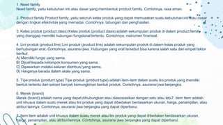 1. Need family
Need family, yaitu kebutuhan inti atau dasar yang membentuk product family. Contohnya, rasa aman.
2. Product family Product family, yaitu seluruh kelas produk yang dapat memuaskan suatu kebutuhan inti atau dasar
dengan tingkat efektivitas yang memadai. Contohnya, tabungan dan penghasilan.
3. Kelas produk (product class) Kelas produk (product class) adalah sekumpulan produk di dalam product family
yang dianggap memiliki hubungan fungsional tertentu. Contohnya, instrumen finansial.
4. Lini produk (product line) Lini produk (product line) adalah sekumpulan produk di dalam kelas produk yang
berhubungan erat. Contohnya, asuransi jiwa. Hubungan yang erat tersebut bisa karena salah satu dari empat faktor
berikut.
A) Memiliki fungsi yang sama.
B) Dijual kepada kelompok konsumen yang sama.
C) Dipasarkan melalui saluran distribusi yang sama.
D) Harganya berada dalam skala yang sama.
5. Tipe produk (product type) Tipe produk (product type) adalah item-item dalam suatu lini produk yang memiliki
bentuk tertentu dari sekian banyak kemungkinan bentuk produk. Contohnya, asuransi jiwa berjangka.
6. Merek (brand)
Merek (brand) adalah nama yang dapat dihubungkan atau diasosiasikan dengan satu atau lebi7. Item Item adalah
unit khusus dalam suatu merek atau lini produk yang dapat dibedakan berdasarkan ukuran, harga, penampilan, atau
atribut lainnya. Contohnya, asuransi jiwa berjangka yang dapat diperbarui.
7. Item Item adalah unit khusus dalam suatu merek atau lini produk yang dapat dibedakan berdasarkan ukuran,
harga, penampilan, atau atribut lainnya. Contohnya, asuransi jiwa berjangka yang dapat diperbarui.
 