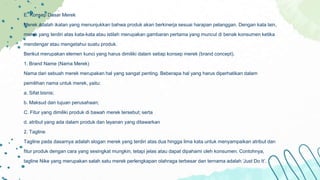 E. Konsep Dasar Merek
Merek adalah ikatan yang menunjukkan bahwa produk akan berkinerja sesuai harapan pelanggan. Dengan kata lain,
merek yang terdiri atas kata-kata atau istilah merupakan gambaran pertama yang muncul di benak konsumen ketika
mendengar atau mengetahui suatu produk.
Berikut merupakan elemen kunci yang harus dimiliki dalam setiap konsep merek (brand concept).
1. Brand Name (Nama Merek)
Nama dari sebuah merek merupakan hal yang sangat penting. Beberapa hal yang harus diperhatikan dalam
pemilihan nama untuk merek, yaitu:
a. Sifat bisnis;
b. Maksud dan tujuan perusahaan;
C. Fitur yang dimiliki produk di bawah merek tersebut; serta
d. atribut yang ada dalam produk dan layanan yang ditawarkan
2. Tagline
Tagline pada dasarnya adalah slogan merek yang terdiri atas dua hingga lima kata untuk menyampaikan atribut dan
fitur produk dengan cara yang sesingkat mungkin, tetapi jelas atau dapat dipahami oleh konsumen. Contohnya,
tagline Nike yang merupakan salah satu merek perlengkapan olahraga terbesar dan ternama adalah ‘Just Do It’.
 