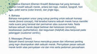 3. Creative Element (Elemen Kreatif) Beberapa hal yang termasuk
elemen kreatif sebuah merek, antara lain logo, maskot, tipografi, font
type, palet warna (color brand), dan jingle lagu.
4. Bahasa
Bahasa merupakan unsur yang cukup penting untuk sebuah konsep
merek (brand concept). Hal tersebut karena sebuah merek harus memiliki
nada suara yang berasal dari permainan atau susunan kata. Nada
bahasa sebuah merek dapat berkisar dari ketulusan (sincerity),
kewibawaan (authoritative), dan kegunaan (helpfull) atau berpusat pada
pelanggan (customer centric).
5. Messages (Pesan)
Sebuah brand concept harus mencakup pesan dan informasi penting
yang ingin disampaikan oleh sebuah merek. Pernyataan pesan sebuah
merek terdiri atas pernyataan visi dan misi serta pedoman perusahaan.
 